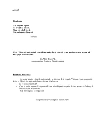 Anexa 1




Ghicitoare

Are foi şi nu e pom,
Te învaţă ca un om,
Şi cu cât o îndrăgeşti
Tot mai mult o foloseşti.

                       (cartea)




Citat: “Obiectul matematicii este atât de serios, încât este util să nu pierdem ocazia pentru a-l
face puţin mai distractiv”

                                   BLAISE PASCAL
                         (matematician, fizician şi filozof francez)




Problemă distractivă

          Un pescar amator – isteţ la matematică – se întorcea de la pescuit. Văzându-l cam posomorât,
fetiţa sa, Mirela, i-a ieşit nerăbdătoare în cale şi la întrebat:
     - De ce eşti supărat tată?
     -    Cum să nu fiu supărat, îi răspunse el, când ştiu câţi peşti am prins de data aceasta: 6 fără cap, 9
         fără coadă şi 8 pe jumătate!
           Câţi peşti a prins acest pescar?



                               Răspunsul este 0 (nu a prins nici un peşte)
 