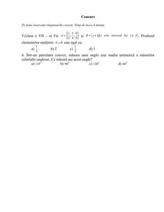 Concurs

Pe foaie încercuiţi răspunsurile corecte. Timp de lucru 4 minute.

                            1 3 9 
5.(clasa a VII – a) Fie A =  , ,  şi B = { y ∈ Q y este inversul lui x ∈ A} . Produsul
                                  2 4 5
elementelor mulţimii A ∪ B este egal cu:
            1                             1
       a)             b) 2           c)             d) 1
            3                             2
6. Într-un patrulater convex, măsura unui unghi este madia aritmetică a măsurilor
celorlalte unghiuri. Ce măsură are acest unghi?
       a) 135 0           b) 90 0            c) 120 0     d) 60 0
 