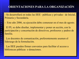 ORIENTACIONES PARA LA ORGANIZACIÓN -  Se desarrollará en todas las  IIEE  –públicas y privadas– de Inicial, Primaria y Secundaria.  -  Este año 2006, su ejecución debe comenzar en el mes de agosto. El PL se debe diseñar, implementar y poner en acción, con la participación y concertación de directivos, profesores y padres de familia.  Los docentes de comunicación, preferentemente asumen el liderazgo de la formulación. Las IIEE pueden firmar convenios para facilitar el acceso a bibliotecas públicas  o donaciones.   