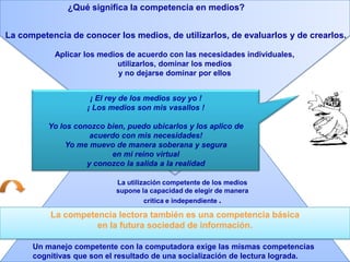 ¿Qué significa la competencia en medios?La competencia de conocer los medios, de utilizarlos, de evaluarlos y de crearlos.Aplicar los medios de acuerdo con las necesidades individuales, utilizarlos, dominar los medios y no dejarse dominar por ellos ¡ El rey de los medios soy yo ! ¡ Los medios son mis vasallos !Yo los conozco bien, puedo ubicarlos y los aplico de acuerdo con mis necesidades! Yo me muevo de manera soberana y seguraen mi reino virtualy conozco la salida a la realidadLa utilización competente de los medios supone la capacidad de elegir de manera crítica e independiente . La competencia lectora también es una competencia básica en la futura sociedad de información.Un manejo competente con la computadora exige las mismas competenciascognitivas que son el resultado de una socialización de lectura lograda. 