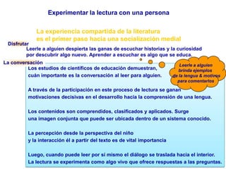 Experimentar la lectura con una personaLa experiencia compartida de la literaturaes el primer paso hacia una socialización medialDisfrutarLeerle a alguien despierta las ganas de escuchar historias y la curiosidad por descubrir algo nuevo. Aprender a escuchar es algo que se educa.Leerle a alguienbrinda ejemplos  de la lengua & motivospara comentarlosLa conversaciónLos estudios de científicos de educación demuestran,cuán importante es la conversación al leer para alguien. A través de la participación en este proceso de lectura se gananmotivaciones decisivas en el desarrollo hacia la comprensión de una lengua.Los contenidos son comprendidos, clasificados y aplicados. Surge una imagen conjunta que puede ser ubicada dentro de un sistema conocido.La percepción desde la perspectiva del niño y la interacción él a partir del texto es de vital importanciaLuego, cuando puede leer por sí mismo el diálogo se traslada hacia el interior. La lectura se experimenta como algo vivo que ofrece respuestas a las preguntas.