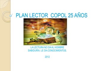 PLAN LECTOR COPOL 25 AÑOS




      LA LECTURA NO DA AL HOMBRE
    SABIDURÍA; LE DA CONOCIMIENTOS.

                 2012
 