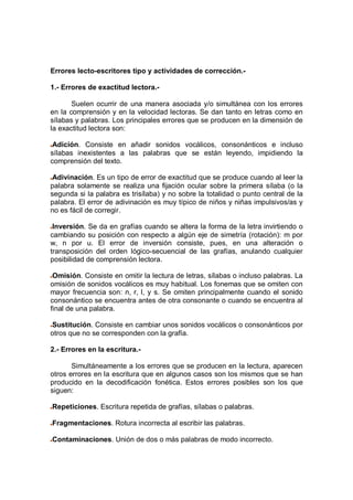Errores lecto-escritores tipo y actividades de corrección.-
1.- Errores de exactitud lectora.-
Suelen ocurrir de una manera asociada y/o simultánea con los errores
en la comprensión y en la velocidad lectoras. Se dan tanto en letras como en
sílabas y palabras. Los principales errores que se producen en la dimensión de
la exactitud lectora son:
Adición. Consiste en añadir sonidos vocálicos, consonánticos e incluso
sílabas inexistentes a las palabras que se están leyendo, impidiendo la
comprensión del texto.
Adivinación. Es un tipo de error de exactitud que se produce cuando al leer la
palabra solamente se realiza una fijación ocular sobre la primera sílaba (o la
segunda si la palabra es trisílaba) y no sobre la totalidad o punto central de la
palabra. El error de adivinación es muy típico de niños y niñas impulsivos/as y
no es fácil de corregir.
Inversión. Se da en grafías cuando se altera la forma de la letra invirtiendo o
cambiando su posición con respecto a algún eje de simetría (rotación): m por
w, n por u. El error de inversión consiste, pues, en una alteración o
transposición del orden lógico-secuencial de las grafías, anulando cualquier
posibilidad de comprensión lectora.
Omisión. Consiste en omitir la lectura de letras, sílabas o incluso palabras. La
omisión de sonidos vocálicos es muy habitual. Los fonemas que se omiten con
mayor frecuencia son: n, r, l, y s. Se omiten principalmente cuando el sonido
consonántico se encuentra antes de otra consonante o cuando se encuentra al
final de una palabra.
Sustitución. Consiste en cambiar unos sonidos vocálicos o consonánticos por
otros que no se corresponden con la grafía.
2.- Errores en la escritura.-
Simultáneamente a los errores que se producen en la lectura, aparecen
otros errores en la escritura que en algunos casos son los mismos que se han
producido en la decodificación fonética. Estos errores posibles son los que
siguen:
Repeticiones. Escritura repetida de grafías, sílabas o palabras.
Fragmentaciones. Rotura incorrecta al escribir las palabras.
Contaminaciones. Unión de dos o más palabras de modo incorrecto.
 