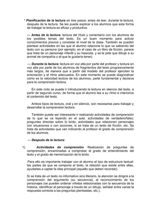 * Planificación de la lectura en tres pasos: antes de leer, durante la lectura,
después de la lectura. Se les puede explicar a los alumnos que esta forma
de trabajar la lectura es eficaz y productiva.
--- Antes de la lectura: lectura del título y comentario con los alumnos de
los posibles temas del texto. Es un buen momento para activar
conocimientos previos y constatar el nivel de la clase. También se pueden
plantear actividades en las que el alumno relacione lo que va sabiendo del
texto con su persona (por ejemplo, en el caso de un libro de ficción, parece
que trata de un personaje infantil y su mascota, y se le pide que dibuje a su
animal de compañía o el que le gustaría tener).
--- Durante la lectura: lectura en voz alta por parte del profesor y lectura en
voz alta por parte de los alumnos de fragmentos del texto progresivamente
más largos, de manera que a partir del modelo del profesor ejerciten la
entonación y el ritmo adecuados. En este momento se puede diagnosticar
cómo es la velocidad lectora de los alumnos, parte fundamental y decisiva
para la comprensión lectora.
En este ciclo se puede ir introduciendo la lectura en silencio del texto, a
partir de segundo curso, de forma que el alumno lea a su ritmo e interiorice
el contenido del texto.
Ambos tipos de lectura, oral y en silencio, son necesarias para trabajar y
desarrollar la comprensión lectora.
También puede ser interesante ir realizando actividades de comprensión
de lo que se va leyendo en el aula: actividades de verdadero/falso;
preguntas directas sobre lo leído; actividades que relacionen personajes
con situaciones o con acciones, si se trata de un texto de ficción, etc. Se
trata de actividades que van indicando al profesor el grado de comprensión
de los alumnos.
--- Después de la lectura:
1) Actividades de comprensión. Realización de preguntas de
comprensión, encaminadas a comprobar el grado de entendimiento del
texto y el grado de memorización de lo leído.
Para ello es importante trabajar con el alumno el tipo de estructura textual:
las partes de que se compone el texto, la relación que existe entre ellas,
ayudarles a captar la idea principal (aquello que deben recordar).
Si se trata de un texto no informativo sino literario, la atención se dirigirá a la
comprensión del argumento (su secuencia), al reconocimiento de los
personajes (se pueden ordenar viñetas relacionadas con la secuencia de la
historia, identificar al personaje a través de un dibujo, señalar entre varias la
respuesta correcta a las preguntas planteadas, etc.).
 