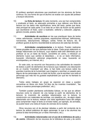 El profesor aportará soluciones que practicará con los alumnos de forma
continua. Es una forma de que el alumno se evalúe con ayuda del profesor
y busque soluciones.
10) La ficha de lectura. En este momento, una vez han comprendido
y analizado el texto, es adecuado animarles a que rellenen una ficha de
lectura con los datos más significativos: tema del texto, partes que tiene,
idea principal de cada parte; si se trata de un libro de ficción se les pediría
que escribieran el título, autor e ilustrador, editorial y colección, páginas,
género (novela, poesía, teatro).
11) Actividades de escritura en las que practiquen tipos de textos
vistos: adivinanzas, cuentos populares, exposiciones teóricas, definiciones,
narraciones, descripciones, diálogos, cartas, fichas de lectura, etc. El
profesor guiará al alumno recordándole la estructura de cada tipo de texto.
12) Actividades complementarias a la lectura. Pueden realizarse
tareas grupales en las que participe toda la clase. Cada grupo elaborará un
trabajo relacionado con la lectura, cuyo objetivo esté bien delimitado por el
profesor (si es un texto de ficción, convertirlo en cómic, o introducir un
elemento nuevo que cambie el desenlace…; si es un texto informativo,
buscarán información adicional preguntando en casa, buscando en
enciclopedias y en Internet, etc.).
En este ciclo, se recurrirá con frecuencia a las actividades de creación
de textos a partir de elementos de la lectura (que redacten una descripción
de un invento “inventado” por ellos, si han leído una lectura sobre los
grandes inventos de la humanidad; que imaginen y escriban un pasado para
alguno de los personajes de un texto de ficción; que le escriban una carta al
personaje que más les ha gustado explicándole por qué les ha llamado la
atención).
Todos estos trabajos en grupo se exponen en clase y pueden
convertirse en libros con título (“el libro de los inventos inventados”, “las
cartas a nuestros personajes preferidos”, etc.).
También pueden plantearse actividades lúdicas, en las que se utilicen
recursos como la creación de una baraja (a partir de elementos de la
lectura), la invención de acertijos relacionados con la lectura; la
construcción con materiales de reciclaje, con plastilina, etc., de algún objeto
relacionado con la lectura; realizar una visita significativa fuera del colegio
para comprender mejor el texto (si el texto habla, por ejemplo, de animales,
se puede hacer una visita al museo de ciencias de la ciudad).
Otros recursos son el de plantear debates a partir del contenido de la
lectura (la actitud polémica de algún personaje; lo que a los alumnos les
parece la idea transmitida por un texto informativo, etc.).
13) Actividades relacionadas con el uso de la biblioteca de aula y
de centro. Utilización de los recursos de la biblioteca de aula y de centro
 