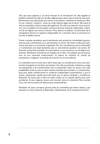 8
¿Por qué estos aspectos y no otros? Aunque en la introducción de cada epígrafe se
justifica la elección de cada uno de ellos, digamos aquí y ahora que se trata de unas varia-
bles lectoras muy importantes para entrar en los textos y mantener el interés por ellos.
La voz –interior o exterior– suena de modo distinto según sea el lector. Ella marca la
vida, la intensidad y toda la sintaxis del significado. Tan sólo con observar cómo se pres-
ta la voz a la palabra escrita pueden extraerse diversos síntomas intelectuales y afecti-
vos de ese alguien que encara la lectura. Para quienes se dedican a la formación de la
competencia lectora es requisito indispensable oír y escuchar cómo se pronuncia en
voz alta la palabra escrita.
Frente a quienes consideran que el sentimiento está privado de racionalidad argumen-
taremos que el sentimiento es un pensamiento en acción, del mismo modo que soste-
nemos que éste es una emoción organizada. Por eso, consideramos que la emotividad
y el sentimiento son importantísimos para un acercamiento positivo a los textos. Sin
emoción no hay lectura posible. Si lo que leemos no nos emociona, no nos llega al sen-
timiento, difícilmente entraremos en la página de un libro. Si la palabra que pronuncia-
mos no nos conmueve interiormente, no genera en nosotros un cúmulo de
evocaciones e imágenes, la promesa de la lectura no se hará efectiva.
La creatividad cierra el ciclo de lo dicho hasta aquí. La consideramos como una inter-
vención divergente en los libros que leemos. Con ella se pretende, mediante un juego
de manipulación y de transformación, leer y comprender mejor los textos. Con toda
probabilidad, estamos ante el mejor sistema inventado para acceder a su comprensión,
pues para poder transformarlos es condición indispensable comprenderlos o, por lo
menos, comprender aquella parte del texto que se quiere manipular y transformar.
Reescribir los textos que se leen de modo creativo es un método óptimo para com-
prenderlos. A este respecto, bueno será recordar cómo el mismísimo Marx escribía
una y otra vez los textos de Spinoza para comprenderlos.
Alrededor de estos conceptos girarán todas las actividades que hemos ideado y que
buscarán en todo momento el desarrollo y afianzamiento de la competencia lectora.
 