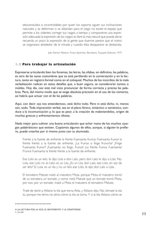 11
desconocidos o incontrolables por quien los soporta siguen sus inclinaciones
naturales y se deforman o se ablandan para el ciego no existe el espejo que
permite a los videntes corregir sus rasgos a tiempo y componerse una expre-
sión adecuada la expresión de los ciegos es libre la más natural que pueda darse
recuerda un poco la expresión de la gente que duerme parece que el rostro
se organizara alrededor de la mirada y cuando ésta desaparece se desbarata.
Julio Ramón Ribeyro, Prosas Apátridas, Barcelona, Tusquets Editores, 1975
1.2 Para trabajar la articulación
Expresarse articulando bien los fonemas, las letras, las sílabas, en definitiva, las palabras,
es otra de las sanas costumbres que se está perdiendo en la conversación y en la lec-
tura, tanto en registro formal como en el coloquial. Muchos de los incordios de la mala
verbalización radican en estos detalles que, a buen seguro, se considerarán tontos o
inútiles. Hoy día, casi está mal visto pronunciar de forma correcta y precisa las pala-
bras. Pero, del mismo modo que se exige absoluta precisión en el uso de los números,
así habría que actuar con el de las palabras.
Aquí, con decir «ya nos entendemos», está dicho todo. Pero ni está dicho, ni, menos
aún, todo. Toda imprecisión verbal, sea en el plano fónico, sintáctico o semántico, con-
duce a la incomunicación y, lo que es peor, a la creación de malentendidos, origen de
muchas grescas y enfrentamientos idiotas.
Nada mejor para cultivar una buena articulación que echar mano de los muchos «jue-
gos palabráticos» que existen. Copiamos algunos de ellos, aunque, si alguien lo prefie-
re, puede crearlos por sí mismo junto con su alumnado.
Frente a la fuente de enfrente la frente Fuensanta frunce; Fuensanta frunce la
frente frente a la fuente de enfrente. ¿La frunce o finge fruncirla? ¿Finge
Fuensanta fruncir? ¡Fuensanta no finge, frunce! ¡La frente frunce Fuensanta!
Frunce Fuensanta la frente frente a la fuente de enfrente.
Ese Lolo es un lelo, le dijo Lola a don Lalo, pero don Lalo le dijo a Lola: No,
Lola, ese Lolo no es Lelo, es un Lila. ¿Es un Lila, don Lalo, ese Lolo, en vez de
ser lelo? Sí, Lola, es un lila y no un lelo ese Lolo, le dijo don Lalo a Lola.
El tomatero Matute mató al matutero Mota, porque Mota el matutero tomó
de su tomatera un tomate, y como notó Matute que un tomate tomó Mota,
por eso, por un tomate, mató a Mota el matutero el tomatero Matute.
Traté de darle a Atilano la tila que toma Atila, y Atilano dijo: No, tómate la tila
tú, porque me temo no atino cómo la tila se toma. Y si la tila Atilano cómo se
A LA LECTURA POR LA VOZ, EL SENTIMIENTO Y LA CREATIVIDAD
1. La voz
 