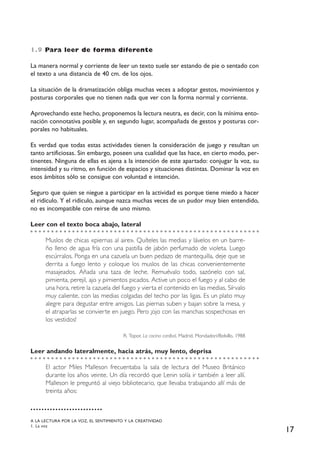 17
1.9 Para leer de forma diferente
La manera normal y corriente de leer un texto suele ser estando de pie o sentado con
el texto a una distancia de 40 cm. de los ojos.
La situación de la dramatización obliga muchas veces a adoptar gestos, movimientos y
posturas corporales que no tienen nada que ver con la forma normal y corriente.
Aprovechando este hecho, proponemos la lectura neutra, es decir, con la mínima ento-
nación connotativa posible y, en segundo lugar, acompañada de gestos y posturas cor-
porales no habituales.
Es verdad que todas estas actividades tienen la consideración de juego y resultan un
tanto artificiosas. Sin embargo, poseen una cualidad que las hace, en cierto modo, per-
tinentes. Ninguna de ellas es ajena a la intención de este apartado: conjugar la voz, su
intensidad y su ritmo, en función de espacios y situaciones distintas. Dominar la voz en
esos ámbitos sólo se consigue con voluntad e intención.
Seguro que quien se niegue a participar en la actividad es porque tiene miedo a hacer
el ridículo. Y el ridículo, aunque nazca muchas veces de un pudor muy bien entendido,
no es incompatible con reírse de uno mismo.
Leer con el texto boca abajo, lateral
Muslos de chicas «piernas al aire». Quíteles las medias y lávelos en un barre-
ño lleno de agua fría con una pastilla de jabón perfumado de violeta. Luego
escúrralos. Ponga en una cazuela un buen pedazo de mantequilla, deje que se
derrita a fuego lento y coloque los muslos de las chicas convenientemente
masajeados. Añada una taza de leche. Remuévalo todo, sazónelo con sal,
pimienta, perejil, ajo y pimientos picados. Active un poco el fuego y al cabo de
una hora, retire la cazuela del fuego y vierta el contenido en las medias. Sírvalo
muy caliente, con las medias colgadas del techo por las ligas. Es un plato muy
alegre para degustar entre amigos. Las piernas suben y bajan sobre la mesa, y
el atraparlas se convierte en juego. Pero ¡ojo con las manchas sospechosas en
los vestidos!
R. Topor, La cocina caníbal, Madrid, Mondadori/Bolsillo, 1988
Leer andando lateralmente, hacia atrás, muy lento, deprisa
El actor Miles Malleson frecuentaba la sala de lectura del Museo Británico
durante los años veinte. Un día recordó que Lenin solía ir también a leer allí.
Malleson le preguntó al viejo bibliotecario, que llevaba trabajando allí más de
treinta años:
A LA LECTURA POR LA VOZ, EL SENTIMIENTO Y LA CREATIVIDAD
1. La voz
 