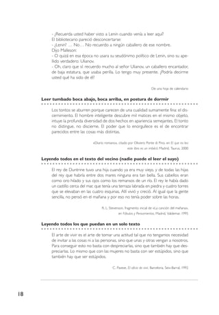 18
- ¿Recuerda usted haber visto a Lenin cuando venía a leer aquí?
El bibliotecario pareció desconcertarse:
- ¿Lenin? … No… No recuerdo a ningún caballero de ese nombre.
Dijo Malleson:
- O quizá en esa época no usara su seudónimo político de Lenin, sino su ape-
llido verdadero: Ulianov.
- Oh, claro que sí: recuerdo mucho al señor Ulianov, un caballero encantador,
de baja estatura, que usaba perilla. Lo tengo muy presente. ¿Podría decirme
usted qué ha sido de él?
De una hoja de calendario
Leer tumbado boca abajo, boca arriba, en postura de dormir
Los tontos se aburren porque carecen de una cualidad sumamente fina: el dis-
cernimiento. El hombre inteligente descubre mil matices en el mismo objeto,
intuye la profunda diversidad de dos hechos en apariencia semejantes. El tonto
no distingue, no discierne. El poder que lo enorgullece es el de encontrar
parecidos entre las cosas más distintas.
«Diario romano», citado por Oliviero Ponte di Pino, en El que no lea
este libro es un imbécil, Madrid, Taurus, 2000
Leyendo todos en el texto del vecino (nadie puede el leer el suyo)
El rey de Duntrine tuvo una hija cuando ya era muy viejo, y de todas las hijas
del rey que habría entre dos mares ninguna era tan bella. Sus cabellos eran
como oro hilado y sus ojos como los remansos de un río. El rey le había dado
un castillo cerca del mar, que tenía una terraza labrada en piedra y cuatro torres
que se elevaban en las cuatro esquinas. Allí vivió y creció. Al igual que la gente
sencilla, no pensó en el mañana y por eso no tenía poder sobre las horas.
R. L. Stevenson, fragmento inicial de «La canción del mañana»,
en Fábulas y Pensamientos, Madrid, Valdemar, 1995
Leyendo todos los que puedan en un solo texto
El arte de vivir es el arte de tomar una actitud tal que no tengamos necesidad
de invitar a las cosas ni a las personas, sino que unas y otras vengan a nosotros.
Para conseguir esto no basta con despreciarlas, sino que también hay que des-
preciarlas. Lo mismo que con las mujeres no basta con ser estúpidos, sino que
también hay que ser estúpidos.
C. Pavese, El oficio de vivir, Barcelona, Seix-Barral, 1992
 