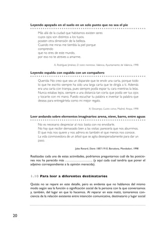 20
Leyendo apoyado en el suelo en un solo punto que no sea el pie
Más allá de la ciudad que habitamos existen seres
cuyos ojos son distintos a los tuyos,
poseen otra dimensión de la belleza.
Cuando me miras me tiembla la piel porque
comprendo
que no eres de este mundo,
por eso no te atreves a amarme.
A. Rodríguez Jiménez, El rostro mentiroso, Valencia, Ayuntamiento de Valencia, 1998
Leyendo espalda con espalda con un compañero
Querida: No creo que sea un disparate que te envíe una carta, porque todo
lo que he escrito siempre ha sido una larga carta que te dirigía a ti. Además
era una carta con trampa, pues siempre podía espiar tu cara mientras la leías.
Nunca estabas lejos, siempre a una distancia tan corta que podía ver tus ojos
y tocarte con mi mano. Puedo escuchar tu palabra e inventar la palabra que
deseas para entregártela como mi mejor regalo.
X. Docampo, Cuatro cartas, Madrid, Anaya, 1998
Leer andando sobre elementos imaginarios: arena, nieve, barro, entre aguas
No es necesario despreciar al rico: basta con no envidiarle.
No hay que recibir demasiado bien a las visitas: parecería que nos aburrimos.
El que más nos quiere y nos admira es también el que menos nos conoce.
La vida conmovedora de un árbol que se agita desesperadamente para dar un
paso.
Jules Renard, Diario 1887-1910, Barcelona, Mondadori, 1998
Realizadas cada una de estas actividades, podríamos preguntarnos cuál de las posicio-
nes nos ha parecido más ……………………. (y aquí cada cual tendría que poner el
adjetivo correspondiente a la opinión merecida).
1.10 Para leer a diferentes destinatarios
Quizás no se repare en este detalle, pero es evidente que no hablamos del mismo
modo según sea la función o significación social de la persona con la que conversamos
y, también, del lugar en que lo hacemos. Al reparar en este matiz, tomaremos con-
ciencia de la relación existente entre intención comunicativa, destinatario y lugar social
 