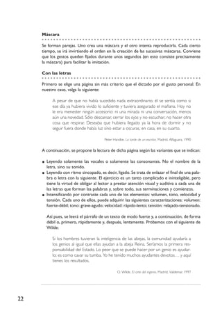 22
Máscara
Se forman parejas. Uno crea una máscara y el otro intenta reproducirla. Cada cierto
tiempo, se irá invirtiendo el orden en la creación de las sucesivas máscaras. Conviene
que los gestos queden fijados durante unos segundos (en esto consiste precisamente
la máscara) para facilitar la imitación.
Con las letras
Primero se elige una página sin más criterio que el dictado por el gusto personal. En
nuestro caso, valga la siguiente:
A pesar de que no había sucedido nada extraordinario, él se sentía como si
ese día ya hubiera vivido lo suficiente y tuviera asegurado el mañana. Hoy no
le era menester ningún accesorio: ni una mirada ni una conversación, menos
aún una novedad. Sólo descansar, cerrar los ojos y no escuchar; no hacer otra
cosa que respirar. Deseaba que hubiera llegado ya la hora de dormir y no
seguir fuera donde había luz sino estar a oscuras, en casa, en su cuarto.
Peter Handke, La tarde de un escritor, Madrid, Alfaguara, 1990
A continuación, se propone la lectura de dicha página según las variantes que se indican:
Leyendo solamente las vocales o solamente las consonantes. No el nombre de la
letra, sino su sonido.
Leyendo con ritmo sincopado, es decir, ligado. Se trata de enlazar el final de una pala-
bra o letra con la siguiente. El ejercicio es un tanto complicado e ininteligible, pero
tiene la virtud de obligar al lector a prestar atención visual y auditiva a cada una de
las letras que forman las palabras y, sobre todo, sus terminaciones y comienzos.
Intensificando por contraste cada uno de los elementos: volumen, tono, velocidad y
tensión. Cada uno de ellos, puede adquirir las siguientes caracterizaciones: volumen:
fuerte-débil; tono: grave-agudo; velocidad: rápido-lento; tensión: relajado-tensionado.
Así pues, se leerá el párrafo de un texto de modo fuerte y, a continuación, de forma
débil o, primero, rápidamente y, después, lentamente. Probemos con el siguiente de
Wilde:
Si los hombres tuvieran la inteligencia de las abejas, la comunidad ayudaría a
los genios al igual que ellas ayudan a la abeja Reina. Seríamos la primera res-
ponsabilidad del Estado. Lo peor que se puede hacer por un genio es ayudar-
lo; es como cavar su tumba. Yo he tenido muchos ayudantes devotos… y aquí
tienes los resultados.
O. Wilde, El arte del ingenio, Madrid, Valdemar, 1997
 