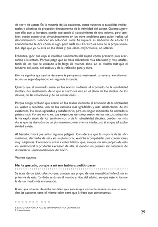 29
de ser y de actuar. En la mayoría de las ocasiones, estos vaivenes o sacudidas intelec-
tuales y afectivas no proceden directamente de la intimidad del sujeto. Quiero sugerir
con ello que la literatura puede que ayude al conocimiento de uno mismo, pero tam-
bién puede convertirse simultáneamente en un grave problema para quien realiza tal
descubrimiento. Conocer no soluciona nada. Ni siquiera es sinónimo de educar. El
conocimiento te dice cómo es algo, pero nada más. El resto es cosa de la propia volun-
tad, algo que ya no está en los libros y que éstos, mayormente, no aclaran.
Entonces, ¿por qué elijo el revoltijo sentimental del sujeto como pretexto para acer-
carme a la lectura? Porque juzgo que se trata del camino más adecuado y más satisfac-
torio de los que he utilizado a lo largo de muchos años. Lo es mucho más que el
sendero del juicio, del análisis y de la reflexión pura y dura.
Ello no significa que aquí se destierre la perspectiva intelectual. La coloco, sencillamen-
te, en un segundo plano o en segunda instancia.
Quiero que el alumnado entre en los textos mediante el acomodo de la sensibilidad
afectiva, del sentimiento, de lo que el texto les dice en el plano de los afectos, de los
deseos, de las emociones y de las sensaciones…
Porque tengo probado que entrar en los textos mediante el acomodo de la afectividad
es, vuelvo a repetirlo, uno de los caminos más agradables y más satisfactorios de los
existentes. He dicho agradable y satisfactorio, pero en ningún momento he utilizado la
palabra fácil. Porque no lo es. Las exigencias de comprensión de los textos, utilizando
la vía exploratoria de los sentimientos o de la subjetividad afectiva, pueden ser más
duras que las derivadas de un planteamiento meramente intelectual, si es que tal exclu-
sividad existe.
Al hacerlo, habrá que evitar algunos peligros. Considérese que la mayoría de las afir-
maciones, derivadas de esta vía exploratoria, vendrán acompañadas por coloraciones
muy subjetivas. Convendría evitar ciertos hábitos que, aunque no son propios de esta
vía sentimental ni producto exclusivo de ella, sí abundan en quienes son incapaces de
distanciarse sentimentalmente del texto.
Veamos algunos.
Me ha gustado, porque a mí me hubiera podido pasar
Se trata de un juicio afectivo que, aunque sea propio de una mentalidad infantil, no es
privativa de ésta. También se da en el mundo crítico del adulto, aunque éste lo formu-
le de un modo más enrevesado.
Decir que el autor describe tan bien que parece que vemos la escena en que se suce-
den las acciones tiene el mismo valor cero que la frase que comentamos.
A LA LECTURA POR LA VOZ, EL SENTIMIENTO Y LA CREATIVIDAD
2.El sentimiento
 