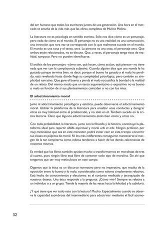 32
del ser humano que todos los escritores juntos de una generación. Una hora en el mer-
cado te enseña de la vida más que las obras completas de Muñoz Molina.
La literatura no es psicología en sentido estricto. Sólo nos dice cómo es un personaje,
pero nada de cómo es el mundo. El personaje no es una realidad: es una construcción,
una invención que rara vez se corresponde con lo que realmente sucede en el mundo.
El mundo es una cosa y el texto, otra. La persona es una cosa; el personaje otra. Que
ambos estén relacionados, no se discute. Que, a veces, el personaje tenga visos de rea-
lidad, tampoco. Pero no pueden identificarse.
El análisis de los personajes –cómo son, qué hacen, cómo actúan, qué piensan– no tiene
nada que ver con la complacencia subjetiva. Cuando alguien dice que una novela le ha
gustado porque termina bien, es decir, porque el bueno ha ganado y el malo ha perdi-
do, está revelando hasta dónde llega su complejidad psicológica, pero también su sim-
plicidad narrativa. Que gane el bueno y pierda el malo no justifica la bondad o la maldad
de un relato. Del mismo modo que un texto argumentativo o expositivo no es bueno
o malo en función de si sus planteamientos coinciden o no con los míos.
El adoctrinamiento moral
Junto al adoctrinamiento psicológico y estético, puede observarse el adoctrinamiento
moral. Utilizar la plataforma de la literatura para ensalzar unas conductas y denigrar
otras es muy habitual entre el profesorado, y no sólo en él. También sucede en la crí-
tica literaria. Claro que algunos adoctrinamientos están bien vistos y otros no.
Con toda probabilidad, la literatura, junto con la filosofía y la historia, constituye la pla-
taforma ideal para repartir alfalfa espiritual y moral urbi et orbi. Ningún profesor, por
muy meticuloso que sea en este menester, podrá evitar caer en esta trampa: convertir
sus clases en púlpitos de moral. Ni los más indiferentes conseguirán mantenerse al mar-
gen de la tan sempiterna como odiosa tendencia a hacer de los demás calcomanías de
nosotros mismos.
Es verdad que los libros también ayudan mucho a transformarnos en moralistas de tres
al cuarto, pues ningún libro está libre de contener todo tipo de moralina. De ahí que
tengamos que ser muy meticulosos en este campo.
Digamos que la ética es un discurso normativo pero no imperativo, que resulta de la
oposición entre lo bueno y lo malo, considerados como valores simplemente relativos.
Está hecha de conocimientos y elecciones: es el conjunto meditado y jerarquizado de
nuestros deseos. Una ética responde a la pregunta: ¿Cómo vivir? Siempre es relativa a
un individuo o a un grupo. Tiende la mayoría de las veces hacia la felicidad y la sabiduría.
¿Y qué tiene que ver todo esto con la lectura? Mucho. Especialmente cuando se obser-
va la capacidad asombrosa del intermediario para adoctrinar mediante el fácil acomo-
 