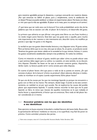 34
para nosotros agradable porque lo deseamos, o porque concuerda con nuestros deseos.
¿Por qué entonces no definir el placer, pura y simplemente, como la satisfacción de
un deseo? Porque se puede satisfacer un deseo sin experimentar placer. No basta con dese-
ar vivir para que la vida sea agradable. El placer es la meta, pero no siempre es el camino3
.
¿Y qué tiene que ver todo esto con la lectura? Con toda probabilidad, serán dos de las
palabras que más se asocian con ella: el placer de la lectura y el desarrollo del gusto.
Lo primero que advierto es que afirmar «me gusta este libro» es una frase incolora y
no revela ningún juicio literario. Está bien que nos guste esto o aquello, pero mucho
más importante es dar razones o, más interesante aún, describir cómo me modifico yo
gracias a que algo me gusta o me disgusta.
La verdad es que nos gustan determinadas lecturas y nos disgustan otras. El gusto existe.
Pero ya hemos dicho que no se crea, sino que se educa. Es, en parte, un producto social.
Tenemos los gustos que tienen cabida en la sociedad en la que vivimos. Incluso, ir contra
los gustos socialmente establecidos siempre trae problemas. En todos los ámbitos.
Como mi intención es educar el gusto, tendré que saber cómo se puede educar este
y qué caminos debo seguir para su cultivo. La cuestión, en este sentido, no es discutir,
sino disputar. Desvelar las bases en las que se asientan nuestros gustos, disputarlos,
darles razón. La lectura puede servir como acicate para tales disputas.
En cuanto al placer lector, diré que poco o nada sé de su puesta en escena. ¿En qué
consiste el placer de la lectura? ¿Cómo se produce? ¿Qué valencias afectivas e intelec-
tuales se movilizan en el sujeto cuando experimenta dicho placer lector?
Sé que una de las causas por las que me mantengo leyendo es porque me encuentro a
gusto con un libro en las manos. No siempre, desde luego. Cuando se da este conten-
tamiento, en realidad no sé por qué sucede. No sé explicarme las causas del posible
placer que experimento leyendo. Y cuando intento recordar lo bien que me lo pasé
leyendo un libro, lo único que rescato de aquellos momentos es lo que rodeaba al
hecho lector y, especialmente, al lector que era entonces. Pero nada sé del placer lec-
tor considerado en sí mismo.
2.I Rescatar palabras con las que me identifico
o me identifican
Este ejercicio no busca enjuiciar la bondad o maldad literaria del texto leído. Busca sólo
la aproximación del lector mediante un recurso, si no superficial, muy fácil de poner en
práctica. Como actividad, presenta dos partes.
3
Sobre estos conceptos, véase de A. Comte-Sponville: Diccionario filosófico, Paidós, Barcelona, 2003.
 