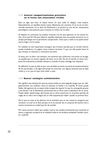 52
2.I4 Asociar comportamientos presentes
en el texto con situaciones vividas
Esto es algo que hace el sujeto lector sin que nadie le obligue, motu proprio.
Especialmente, en aquellos textos cuyas referencias son cercanas. Si no es así, la men-
cionada asociación no se dará tan fácilmente y se perdrá así uno de los mecanismos
psicológicos más potentes para conectar lo vivido con lo leído.
El objetivo es contrastar las propias vivencias con las que aparecen en los textos leí-
dos. ¿Con qué fin? No para depurar aquellas asperezas que uno pueda encontrar en su
propia psicología tras la pertinente comparación. Claro que a nadie se le podrá evitar
que lo haga si se le antoja.
En realidad, es más importante conseguir que el lector perciba que su mundo interior
puede trasladarse a la página como materia narrativa. Y que con ella puede hacer lo
que marque su intención y conciencia narrativa.
A veces, por no decir casi siempre, nos tenemos que conformar con poner en la pági-
na aquello que no somos capaces de hacer en la vida. De ahí el interés un tanto mor-
boso de la presente actividad, siempre y cuando el texto satisfaga ese requisito.
En definitiva, lo que se pide es que, una vez leído un texto, se asocie el comportamiento
de los personajes, o de algún personaje en concreto, con alguna situación que se haya
vivido y, si no, que se haya visto, leído u oído.
2.I5 Buscar analogías sentimentales
No significa esta declaración que los textos leídos en este epígrafe tengan que ver obli-
gatoriamente con ámbitos como el instituto, la familia o la cuadrilla. El texto puede
hablar del egoísmo de un jeque árabe incapaz de repartir lo que ha conseguido gracias
a los demás o de la desolación sentimental de un chino ante el abandono de su novia.
Puede hablar, desde luego, del fracaso de un chico americano en el primer partido de
rugby de su vida o de la alegría de un niño esquimal por haber cazado su primera foca.
De lo que se trata es de abstraer de la anécdota que se nos cuenta la categoría que
contiene. Lo cual no es fácil, porque no lo es extraer de un conjunto de hechos más o
menos inconexos la unidad que les da sentido.
Por tanto, primero habrá que señalar cuál es esa verdad sentimental que transmite el
texto; y segundo, encajarla en la realidad vivida en los ámbitos señalados: familiar, esco-
lar, cuadrilla.
 