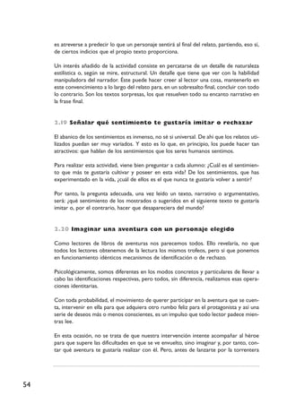 54
es atreverse a predecir lo que un personaje sentirá al final del relato, partiendo, eso sí,
de ciertos indicios que el propio texto proporciona.
Un interés añadido de la actividad consiste en percatarse de un detalle de naturaleza
estilística o, según se mire, estructural. Un detalle que tiene que ver con la habilidad
manipuladora del narrador. Éste puede hacer creer al lector una cosa, mantenerlo en
este convencimiento a lo largo del relato para, en un sobresalto final, concluir con todo
lo contrario. Son los textos sorpresas, los que resuelven todo su encanto narrativo en
la frase final.
2.I9 Señalar qué sentimiento te gustaría imitar o rechazar
El abanico de los sentimientos es inmenso, no sé si universal. De ahí que los relatos uti-
lizados puedan ser muy variados. Y esto es lo que, en principio, los puede hacer tan
atractivos: que hablan de los sentimientos que los seres humanos sentimos.
Para realizar esta actividad, viene bien preguntar a cada alumno: ¿Cuál es el sentimien-
to que más te gustaría cultivar y poseer en esta vida? De los sentimientos, que has
experimentado en la vida, ¿cuál de ellos es el que nunca te gustaría volver a sentir?
Por tanto, la pregunta adecuada, una vez leído un texto, narrativo o argumentativo,
será: ¿qué sentimiento de los mostrados o sugeridos en el siguiente texto te gustaría
imitar o, por el contrario, hacer que desapareciera del mundo?
2.20 Imaginar una aventura con un personaje elegido
Como lectores de libros de aventuras nos parecemos todos. Ello revelaría, no que
todos los lectores obtenemos de la lectura los mismos trofeos, pero sí que ponemos
en funcionamiento idénticos mecanismos de identificación o de rechazo.
Psicológicamente, somos diferentes en los modos concretos y particulares de llevar a
cabo las identificaciones respectivas, pero todos, sin diferencia, realizamos esas opera-
ciones identitarias.
Con toda probabilidad, el movimiento de querer participar en la aventura que se cuen-
ta, intervenir en ella para que adquiera otro rumbo feliz para el protagonista y así una
serie de deseos más o menos conscientes, es un impulso que todo lector padece mien-
tras lee.
En esta ocasión, no se trata de que nuestra intervención intente acompañar al héroe
para que supere las dificultades en que se ve envuelto, sino imaginar y, por tanto, con-
tar qué aventura te gustaría realizar con él. Pero, antes de lanzarte por la torrentera
 