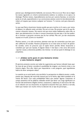 56
piensan que, ideológicamente hablando, son eunucos. Pero no es así. Rara vez se eligen
los textos siguiendo un criterio exclusivamente estético. La estética no es ajena a la
ideología. Muchos textos, impecablemente escritos por autores fascistas, no entrarán
jamás en el aula, especialmente si sus convicciones atentan contra la más elemental dig-
nidad y el respeto que merece cualquier ser humano. Y si entran, será para descuarti-
zarlos.
Lo que aquí llamo situaciones injustas puede que para muchos no lo sean y, por tanto,
el debate y la reflexión están servidos. De eso se trata. De precisar qué es lo que lla-
mamos «situación injusta». No estaría mal que entre todos hablásemos sobre ello, es
decir, que planteáramos a la clase si conoce situaciones de este tipo, si las han padeci-
do o conocen a personas cercanas que las han sufrido. Más aún: ¿se dan situaciones
injustas en el aula? ¿Cómo se resuelven?
Muchos textos, y no sólo narrativos, plantean este tipo de contenidos que bien pue-
den calificarse de sociales. Nuestra perspectiva no se sitúa tanto en hacer de apósto-
les sociales, como en procurar que el sujeto lector perciba dichas situaciones y
considere por qué son injustas. Si alguien desea ir más lejos o más cerca del asunto
–apuntar causas y soluciones posibles a las mismas– no seré yo quien le detenga en sus
propósitos.
2.23 ¿Cómo sería para ti una historia triste
y una historia alegre?
El ejercicio presente concita casi todas las sugerencias que hemos indicado hasta aquí.
Se trata de que el lector considere la posibilidad de imaginar una historia triste o una
historia alegre. Para ello, habrá que responderse a esta pregunta: ¿qué ingredientes
habría de tener semejante relato?
La cuestión ya no sería leerla, sino escribirla. La perspectiva no debería asustar a nadie,
puesto que, después del recorrido textual que se ha hecho, algo habrá quedado en la
mente del lector. Con toda probabilidad habrá que matizar algunas cuestiones: el
campo semántico de las palabras utilizadas tendrá que llevar una carga significativa en
función del sentimiento elegido (verbos, sustantivos y adjetivos); la estructura del rela-
to en relación con sus situaciones, en especial la situación final, que, abierta o cerrada,
habrá que matizar con mucho mimo; la elección de un tipo de personajes…
 