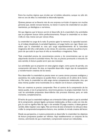 58
Entre los muchos tópicos que circulan por el ámbito educativo, aunque no sólo ahí,
éste es uno de ellos: la creatividad se desarrolla leyendo.
Quienes piensen así se llevarán más de una sorpresa curricular al toparse con muchas
personas que, siendo voraces lectores, no tienen ni asomo de creatividad en sus plan-
teamientos, ya ideológicos o narrativos.
Así que digamos que la lectura servirá al desarrollo de la creatividad si las actividades
que se proponen buscan dicho perfeccionamiento. Porque la creatividad no se desa-
rrolla sin más; menos aún por ciencia infusa.
La creatividad no surge de la nada. Es preciso agitar la memoria, la capacidad asociati-
va, el trabajo disciplinado, la seriedad lingüística y el juego hecho con rigor. Quien con-
sidere que la creatividad es cosa que surge espontáneamente de la naturaleza
imaginativa del niño o del adulto va de cráneo. En concreto, conviene sacudirse el pre-
juicio de que todo lo que hace el niño es maravilloso e imaginativo. Falso.
Toda creatividad precisa de conocimientos previos y de conocimientos que se van
adquiriendo durante la actividad misma. Por eso, es preciso provocarla e invocarla. En
este sentido, la lectura puede servir para ese menester.
Las actividades que se proponen en estas páginas exigen, como punto de partida, una
comprensión del texto. Sin ésta, es imposible desarrollar ningún tipo de manipulación
y transformación creativas de los textos.
Para desarrollar la creatividad es preciso tener en cuenta ciertos procesos analógicos y
asociativos, los cuales tampoco se pueden llevar a la práctica sin el cultivo de la memo-
ria. Por tanto, la creatividad no sólo exige ciertas competencias intelectuales, sino, que
éstas mismas pueden verse incentivadas en su relación con la lectura comprensiva.
Para ser creativos es preciso comprender. Pero el camino de la comprensión de los
textos puede, si nos lo proponemos, recorrerse gracias a la propia creatividad. Con lo
cual, las actividades propuestas desarrollarían dos procesos distintos, pero, en todo
momento, complementarios.
El hecho de que la creatividad implique una orientación lúdica ayudará a que la actividad
de la comprensión, siempre ligada a procesos intelectuales, se lleve a cabo con más ale-
gría, lo cual no significa falta de rigor o de seriedad. El juego creativo, si desea generar
sentido, debe respetar unas reglas. Nos servimos de esta orientación no sólo para desa-
rrollar la comprensión/competencia lectora, sino, también, la mirada creativa del lector.
Desde esa perspectiva, si nuestra pretensión es desarrollar la creatividad, los objetivos
de lectura propuestos pueden ser infinitos. Aquí estableceremos un conjunto de los
mismos, advirtiendo de que creatividad y comprensión textual son indisolubles.
 