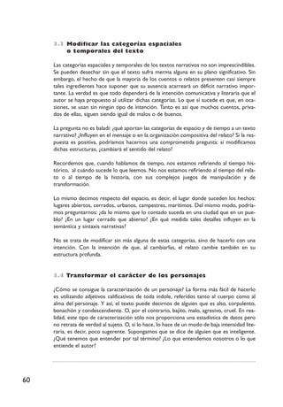 60
3.3 Modificar las categorías espaciales
o temporales del texto
Las categorías espaciales y temporales de los textos narrativos no son imprescindibles.
Se pueden desechar sin que el texto sufra merma alguna en su plano significativo. Sin
embargo, el hecho de que la mayoría de los cuentos o relatos presenten casi siempre
tales ingredientes hace suponer que su ausencia acarreará un déficit narrativo impor-
tante. La verdad es que todo dependerá de la intención comunicativa y literaria que el
autor se haya propuesto al utilizar dichas categorías. Lo que sí sucede es que, en oca-
siones, se usan sin ningún tipo de intención. Tanto es así que muchos cuentos, priva-
dos de ellas, siguen siendo igual de malos o de buenos.
La pregunta no es baladí: ¿qué aportan las categorías de espacio y de tiempo a un texto
narrativo? ¿Influyen en el mensaje o en la organización compositiva del relato? Si la res-
puesta es positiva, podríamos hacernos una comprometida pregunta: si modificamos
dichas estructuras, ¿cambiará el sentido del relato?
Recordemos que, cuando hablamos de tiempo, nos estamos refiriendo al tiempo his-
tórico, al cuándo sucede lo que leemos. No nos estamos refiriendo al tiempo del rela-
to o al tiempo de la historia, con sus complejos juegos de manipulación y de
transformación.
Lo mismo decimos respecto del espacio, es decir, el lugar donde suceden los hechos:
lugares abiertos, cerrados, urbanos, campestres, marítimos. Del mismo modo, podría-
mos preguntarnos: ¿da lo mismo que lo contado suceda en una ciudad que en un pue-
blo? ¿En un lugar cerrado que abierto? ¿En qué medida tales detalles influyen en la
semántica y sintaxis narrativas?
No se trata de modificar sin más alguna de estas categorías, sino de hacerlo con una
intención. Con la intención de que, al cambiarlas, el relato cambie también en su
estructura profunda.
3.4 Transformar el carácter de los personajes
¿Cómo se consigue la caracterización de un personaje? La forma más fácil de hacerlo
es utilizando adjetivos calificativos de toda índole, referidos tanto al cuerpo como al
alma del personaje. Y así, el texto puede decirnos de alguien que es alto, corpulento,
bonachón y condescendiente. O, por el contrario, bajito, malo, agresivo, cruel. En rea-
lidad, este tipo de caracterización sólo nos proporciona una estadística de datos pero
no retrata de verdad al sujeto. O, si lo hace, lo hace de un modo de baja intensidad lite-
raria, es decir, poco sugerente. Supongamos que se dice de alguien que es inteligente.
¿Qué tenemos que entender por tal término? ¿Lo que entendemos nosotros o lo que
entiende el autor?
 