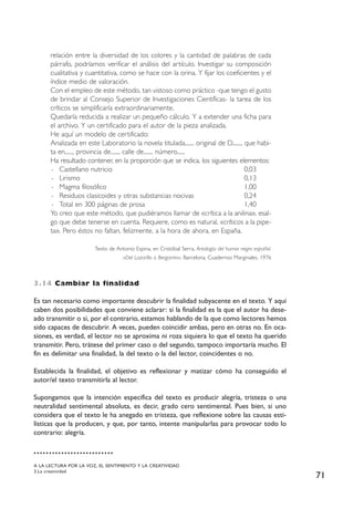 71
relación entre la diversidad de los colores y la cantidad de palabras de cada
párrafo, podríamos verificar el análisis del artículo. Investigar su composición
cualitativa y cuantitativa, como se hace con la orina. Y fijar los coeficientes y el
índice medio de valoración.
Con el empleo de este método, tan vistoso como práctico -que tengo el gusto
de brindar al Consejo Superior de Investigaciones Científicas- la tarea de los
críticos se simplificaría extraordinariamente.
Quedaría reducida a realizar un pequeño cálculo. Y a extender una ficha para
el archivo. Y un certificado para el autor de la pieza analizada.
He aquí un modelo de certificado:
Analizada en este Laboratorio la novela titulada....... original de D......., que habi-
ta en......, provincia de......, calle de......, número......
Ha resultado contener, en la proporción que se indica, los siguientes elementos:
- Castellano nutricio 0,03
- Lirismo 0,13
- Magma filosófico 1,00
- Residuos clasicoides y otras substancias nocivas 0,24
- Total en 300 páginas de prosa 1,40
Yo creo que este método, que pudiéramos llamar de «crítica a la anilina», esal-
go que debe tenerse en cuenta. Requiere, como es natural, «críticos a la pipe-
ta». Pero éstos no faltan, felizmente, a la hora de ahora, en España.
Texto de Antonio Espina, en Cristóbal Serra, Antología del humor negro español.
«Del Lazarillo a Bergamin», Barcelona, Cuadernos Marginales, 1976
3.14 Cambiar la finalidad
Es tan necesario como importante descubrir la finalidad subyacente en el texto. Y aquí
caben dos posibilidades que conviene aclarar: si la finalidad es la que el autor ha dese-
ado transmitir o si, por el contrario, estamos hablando de la que como lectores hemos
sido capaces de descubrir. A veces, pueden coincidir ambas, pero en otras no. En oca-
siones, es verdad, el lector no se aproxima ni roza siquiera lo que el texto ha querido
transmitir. Pero, trátese del primer caso o del segundo, tampoco importaría mucho. El
fin es delimitar una finalidad, la del texto o la del lector, coincidentes o no.
Establecida la finalidad, el objetivo es reflexionar y matizar cómo ha conseguido el
autor/el texto transmitirla al lector.
Supongamos que la intención específica del texto es producir alegría, tristeza o una
neutralidad sentimental absoluta, es decir, grado cero sentimental. Pues bien, si uno
considera que el texto le ha anegado en tristeza, que reflexione sobre las causas esti-
lísticas que la producen, y que, por tanto, intente manipularlas para provocar todo lo
contrario: alegría.
A LA LECTURA POR LA VOZ, EL SENTIMIENTO Y LA CREATIVIDAD
3.La creatividad
 