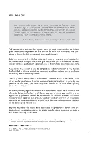 7
LEER, ¿PARA QUÉ?
Leer es ante todo extraer de un texto elementos significantes, migajas
de sentido, algo así como palabras clave que destacamos, comparamos, encon-
tramos… Estas palabras clave pueden ser palabras, pero también sonoridades
(rimas), modos de disposición en la página, giros de frase, particularidades
tipográficas, o aun secuencias narrativas enteras.
G. Perec. Pensar y clasificar, «Leer: esbozo sociofisiológico», Barcelona, Gedisa, 1986
Sólo con satisfacer este sencillo requisito, saber para qué mandamos leer, se daría un
paso adelante muy importante en este proceso de hacer más razonable y más cons-
ciente el desarrollo de la competencia lectora del alumnado.
Saber que existe una diversidad de objetivos de lectura, y aceptarlo sin sobresalto algu-
no, constituye un principio didáctico de gran importancia para la elaboración de activi-
dades y ejercicios que busquen específicamente el desarrollo de la competencia lectora.
Cuando uno lee, pone en el acto de leer parte de su batería interior: la voz, el gesto,
la afectividad, el juicio, y un sinfín de elementos a cuál más valioso, pues proceden de
lo íntimo y de la autonomía personal.
Si estas premisas son verdaderas, si se tienen como tales, entonces habrá que conve-
nir en que la voz, el gesto, el mundo afectivo, el potencial analítico y creativo de cada
persona son diferentes y, por tanto, no pueden «ventilarse» de manera homogénea y
sin matices individuales.
Lo que se pone en juego en esa relación es la competencia lectora de un individuo ante
el mundo de los significados. No olvidemos que leer, lo mismo que escribir, es crear
significados y apoderarse de ellos. Es, en definitiva, dar sentido a las cosas. Para ello, es
necesario tener capacidad para organizar afectiva y efectivamente todo un conjunto de
materiales en unidades coherentes y significativas, llamadas tradicionalmente «conteni-
do del texto», pero no sólo eso.
El punto de partida y de llegada de las actividades que proponemos tienen como pre-
texto ciertos aspectos importantes del sujeto, cuando éste se enfrenta a un texto: la
voz, el sentimiento y la creatividad1
.
A LA LECTURA POR LA VOZ, EL SENTIMIENTO Y LA CREATIVIDAD
Leer, ¿para qué?
1
Del juicio, elemento fundamental también en el desarrollo de la competencia lectora, ya hemos hecho alguna propuesta
concreta en Leer para comprender (Gobierno de Navarra) y Lectores competentes (Editorial Anaya).
 