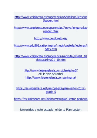 http://www.ceiploreto.es/sugerencias/Santillana/lensant
5saber.html
http://www.ceiploreto.es/sugerencias/Anaya/lengana5ap
render.html
http://www.ceiploreto.es/
http://www.edu365.cat/primaria/muds/castella/lecturas/i
ndex.htm
http://www.ceiploreto.es/sugerencias/adigital/lma01_10
/lectura/lma01_10.htm
http://www.leerenelaula.com/planlector5/
oki la voz del arbol
http://www.leerenelaula.com/primaria/
https://es.slideshare.net/aeropagita/plan-lector-2012-
grado-5
https://es.slideshare.net/diebrun940/plan-lector-primaria
ienvenidas a este espacio, el de tu Plan Lector.
 