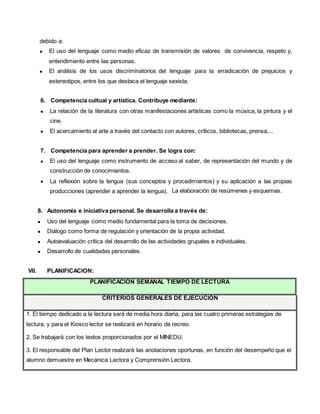 debido a:
 El uso del lenguaje como medio eficaz de transmisión de valores de convivencia, respeto y,
entendimiento entre las personas.
 El análisis de los usos discriminatorios del lenguaje para la erradicación de prejuicios y
estereotipos, entre los que destaca el lenguaje sexista.
6. Competencia cultual y artística. Contribuye mediante:
 La relación de la literatura con otras manifestaciones artísticas como la música, la pintura y el
cine.
 El acercamiento al arte a través del contacto con autores, críticos, bibliotecas, prensa,...
7. Competencia para aprender a prender. Se logra con:
 El uso del lenguaje como instrumento de acceso al saber, de representación del mundo y de
construcción de conocimientos.
 La reflexión sobre la lengua (sus conceptos y procedimientos) y su aplicación a las propias
producciones (aprender a aprender la lengua). La elaboración de resúmenes y esquemas.
8. Autonomía e iniciativa personal. Se desarrolla a través de:
 Uso del lenguaje como medio fundamental para la toma de decisiones.
 Diálogo como forma de regulación y orientación de la propia actividad.
 Autoevaluación crítica del desarrollo de las actividades grupales e individuales.
 Desarrollo de cualidades personales.
VII. PLANIFICACION:
PLANIFICACIÓN SEMANAL TIEMPO DE LECTURA
CRITERIOS GENERALES DE EJECUCIÓN
1. El tiempo dedicado a la lectura será de media hora diaria, para las cuatro primeras estrategias de
lectura, y para el Kiosco lector se realizará en horario de recreo.
2. Se trabajará con los textos proporcionados por el MINEDU.
3. El responsable del Plan Lector realizará las anotaciones oportunas, en función del desempeño que el
alumno demuestre en Mecánica Lectora y Comprensión Lectora.
 