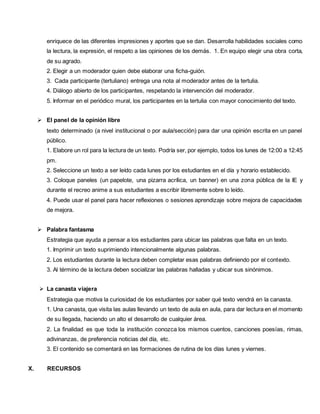 enriquece de las diferentes impresiones y aportes que se dan. Desarrolla habilidades sociales como
la lectura, la expresión, el respeto a las opiniones de los demás. 1. En equipo elegir una obra corta,
de su agrado.
2. Elegir a un moderador quien debe elaborar una ficha-guión.
3. Cada participante (tertuliano) entrega una nota al moderador antes de la tertulia.
4. Diálogo abierto de los participantes, respetando la intervención del moderador.
5. Informar en el periódico mural, los participantes en la tertulia con mayor conocimiento del texto.
 El panel de la opinión libre
texto determinado (a nivel institucional o por aula/sección) para dar una opinión escrita en un panel
público.
1. Elabore un rol para la lectura de un texto. Podría ser, por ejemplo, todos los lunes de 12:00 a 12:45
pm.
2. Seleccione un texto a ser leído cada lunes por los estudiantes en el día y horario establecido.
3. Coloque paneles (un papelote, una pizarra acrílica, un banner) en una zona pública de la IE y
durante el recreo anime a sus estudiantes a escribir libremente sobre lo leído.
4. Puede usar el panel para hacer reflexiones o sesiones aprendizaje sobre mejora de capacidades
de mejora.
 Palabra fantasma
Estrategia que ayuda a pensar a los estudiantes para ubicar las palabras que falta en un texto.
1. Imprimir un texto suprimiendo intencionalmente algunas palabras.
2. Los estudiantes durante la lectura deben completar esas palabras definiendo por el contexto.
3. Al término de la lectura deben socializar las palabras halladas y ubicar sus sinónimos.
 La canasta viajera
Estrategia que motiva la curiosidad de los estudiantes por saber qué texto vendrá en la canasta.
1. Una canasta, que visita las aulas llevando un texto de aula en aula, para dar lectura en el momento
de su llegada, haciendo un alto el desarrollo de cualquier área.
2. La finalidad es que toda la institución conozca los mismos cuentos, canciones poesías, rimas,
adivinanzas, de preferencia noticias del día, etc.
3. El contenido se comentará en las formaciones de rutina de los días lunes y viernes.
X. RECURSOS
 
