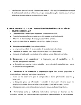 o Para facilitar la ejecución del Plan Lector se debe proceder a la codificación y exposición inmediata
de los libros de la biblioteca institucional para que los estudiantes y los docentes sepan con qué
material de lectura cuentan en la Institución Educativa.
VI. IMPORTANCIADE LA LECTURAY SU RELACIÓN CON LAS COMPETENCIAS BÁSICAS.
 EDUCACIÓN SECUNDARIA
1. Competencia en Comunicación lingüística. Se adquiere mediante:
 El uso del lenguaje de forma competente en distintas esferas de la vida social.
 Utilización de diferentes tipos de textos y sus estructuras formales.
 Lectura de obras literarias relevantes y la escritura siguiendo modelos.
2. Competencia matemática. Se adquiere mediante:
 La comprensión y análisis de los enunciados de los problemas matemáticos.
 Elaboración de hipótesis sobre aspectos comunicativos y su comprobación.
 Búsqueda de la adecuada combinatoria de las palabras para la elaboración de textos.
3. Competencia e n el conocimiento y la interacción c o n el mundo f í s i c o . Se
adquiere principalmente mediante:
 La disposición para lograr un entorno saludable y una mejora de la calidad de vida a través
de la lectura de textos pertinentes.
4. Tratamiento de la información y competencia digital. Esta materia, proporciona la
oportunidad para desarrollar la competencia mediante:
 El us o de los ordenadores para la composición de textos (planificación, ejecución y
corrección).
 La búsqueda guiada de información y selección de información relevante según los
contenidos propuestos para su reutilización en la producción de textos orales y escritos.
 El trabajo con los medios digitales de comunicación: lectura, análisis e interpretación.
5. Competencia social y ciudadana. Esta materia contribuye al desarrollo de las
habilidades sociales y al conocimiento de la organización y funcionamiento de las sociedades,
 