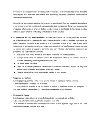 Fomento de la animación lectora (Lectura para la recreación). Está centrada al desarrollo del hábito
lector a partir de la animación de la lectura libre, recreativa y placentera, generando condiciones de
contexto en el estudiante.
Desarrollo de la competencia lectora (Lectura para el aprendizaje). Centrada en ayudar al estudiante
a comprender lo que lee, considerando las capacidades de la competenciaComprende textos escritos
(Recupera información de diversos textos escritos, infiere el significado de los textos escritos,
reflexiona sobre la forma, contenido y contexto de los textos escritos.
 La estrategia “En Pión, se lee en familia”, comprende dos aspectos: Estrategias para el desarrollo
de la comprensión lectora y estrategias para fomentar la animación lectora, saliendo más allá de las
aulas, buscando persuadir a las familias y a la comunidad entera a leer, para lo cual debe
implementarse actividades como: lectura en parques, exposición en las afueras del colegio, paneles
de lectura, convocatoria a los padres de familia para leer, volanteo a transeúntes, elaboración de
pancartas, etc. Actividad como ejemplo:
 Aprovechar unos treinta minutos al inicio de las reuniones con padres de familia.
 Estregar textos cortos con letras de tamaño 14, de contenido reflexivo con temática familiar, a
todos los padres según van llegando e invitarlos a leer.
 Los textos deben ser cortos.
 Luego de un tiempo prudencial comentar sobre la temática del texto a partir de preguntas
abiertas, encaminándolos a la reflexión sobre el contenido.
 Propiciar la dramatización del texto, por los padres, si fuera posible.
 Imágenes que se leen
Estrategia para que el niño o niña pueda generar hábitos de lectura de manera colectiva.
1. Elabore textos de secuencia con imágenes.
2. En la formación anímelos a los estudiantes a oralizar la historieta leyendo las imágenes. 3.
Refuerce las ideas sobre lo leído por los estudiantes elogiando su participación.
 El cuaderno viajero
Estrategia que motiva a leer a la familia. Este puede ser reemplazado por un folder.
1. Es un cuaderno itinerante, que “visita” la casa de cada niño.
2. Al recibirlo, un miembro de la familia escribe un texto (cuento, leyenda, juego, poesía, etc.) para
compartirlo con todos los niños en el aula.
 