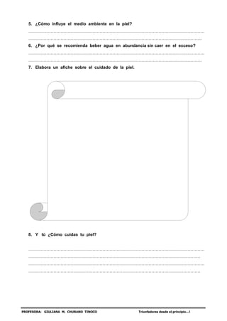 PROFESORA: GIULIANA M. CHURANO TINOCO Triunfadores desde el principio…!
5. ¿Cómo influye el medio ambiente en la piel?
………………………………………………………………………………………………………………
…………………………………………………………………………………………………………….
6. ¿Por qué se recomienda beber agua en abundancia sin caer en el exceso?
………………………………………………………………………………………………………………
…………………………………………………………………………………………………………….
7. Elabora un afiche sobre el cuidado de la piel.
8. Y tú ¿Cómo cuidas tu piel?
………………………………………………………………………………………………………………
……………………………………………………………………………………………………………
………………………………………………………………………………………………………………
……………………………………………………………………………………………………………
 