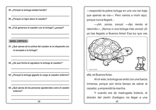 1114
—respondió la pobre tortuga en una voz tan baja
que apenas se oía—. Pero vamos a morir aquí,
porque nunca llegaré...
—¡Ah, zonza, zonza! —dijo riendo el
ratoncito—. ¡Nunca vi una tortuga más zonza! ¡Si
ya has llegado a Buenos Aires! Esa luz que ves_____________________________________________
_____________________________________________
03. ¿Porqué la tortuga estaba herida?
_____________________________________________
04. ¿Porqué un tigre atacó al cazador?
_____________________________________________
05. ¿Fué generoso el cazador con la tortuga? ¿porqué?
NIVEL CRÍTICO:
01. ¿Qué opinas de la actitud del cazador al no dispararle con
la escopeta a la tortuga?
02. ¿De qué forma le agradece la tortuga al cazador?
_____________________________________________
_____________________________________________
03. ¿Porqué la tortuga gigante le carga al cazador enfermo?
_____________________________________________
_____________________________________________
_____________________________________________
_____________________________________________
04. ¿Qué opinas de las personas agradecidas como el cazador
enfermo?
_____________________________________________
_____________________________________________
allá, es BuenosAires.
Al oír esto, la tortuga se sintió con una fuerza
inmensa, porque aún tenía tiempo de salvar al
cazador, y emprendió la marcha.
Y cuando era de madrugada todavía, el
director del Jardín Zoológico vio llegar a una
Colorea el dibujo
 