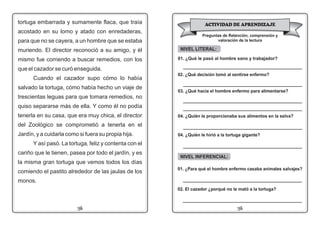 1312
NIVEL LITERAL:
01. ¿Qué le pasó al hombre sano y trabajador?
_____________________________________________
02. ¿Qué decisión tomó al sentirse enfermo?
_____________________________________________
03. ¿Qué hacía el hombre enfermo para alimentarse?
_____________________________________________
_____________________________________________
04. ¿Quién le proporcionaba sus alimentos en la selva?
_____________________________________________
tortuga embarrada y sumamente flaca, que traía
acostado en su lomo y atado con enredaderas,
para que no se cayera, a un hombre que se estaba
muriendo. El director reconoció a su amigo, y él
mismo fue corriendo a buscar remedios, con los
que el cazador se curó enseguida.
Cuando el cazador supo cómo lo había
salvado la tortuga, cómo había hecho un viaje de
trescientas leguas para que tomara remedios, no
quiso separarse más de ella. Y como él no podía
tenerla en su casa, que era muy chica, el director
del Zoológico se comprometió a tenerla en el
Jardín, y a cuidarla como si fuera su propia hija.
Y así pasó. La tortuga, feliz y contenta con el
cariño que le tienen, pasea por todo el jardín, y es
la misma gran tortuga que vemos todos los días
comiendo el pastito alrededor de las jaulas de los
monos.
ACTIVIDAD DE APRENDIZAJE
Preguntas de Retención, comprensión y
valoración de la lectura
NIVEL INFERENCIAL:
01. ¿Para qué el hombre enfermo casaba animales salvajes?
_____________________________________________
02. El cazador ¿porqué no le mató a la tortuga?
_____________________________________________
04. ¿Quién le hirió a la tortuga gigante?
_____________________________________________
 