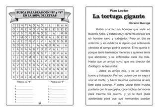 0124
Plan Lector
La tortuga giganteLa tortuga giganteLa tortuga gigante
Horacio Quiroga
Había una vez un hombre que vivía en
Buenos Aires, y estaba muy contento porque era
un hombre sano y trabajador. Pero un día se
enfermó, y los médicos le dijeron que solamente
yéndose al campo podría curarse. Él no quería ir,
porque tenía hermanos menores a quienes tenía
que alimentar; y se enfermaba cada día más.
Hasta que un amigo suyo, que era director del
Zoológico, le dijo un día:
—Usted es amigo mío, y es un hombre
bueno y trabajador. Por eso quiero que se vaya a
vivir al monte, y hacer muchos ejercicios al aire
libre para curarse. Y como usted tiene mucha
puntería con la escopeta, cace bichos del monte
para traerme los cueros, y yo le daré plata
adelantada para que sus hermanitos puedan
1. ........................................
2. ........................................
3. ........................................
4. ........................................
5. ........................................
6. ........................................
7. ........................................
BUSCA PALABRAS CON “B” y “V”
EN LA SOPA DE LETRAS
I
E
A
L
O
R
A
D
O
R
S
A
E
R
L
L
I
A
A
O
V
I
A
J
E
R
O
A
I
B
S
U
I
R
C
T
N
V
A
O
R
T
D
A
D
R
V
A
O
S
E
L
V
A
O
E
A
V
N
O
I
A
T
N
I
L
A
A
L
O
D
O
P
E
V
I
B
O
R
A
B
L
L
G
A
N
R
I
R
L
A
U
M
R
E
I
E
O
T
E
C
O
C
D
A
R
P
A
E
A
S
L
N
R
B
M
E
N
R
A
R
R
B
A
Z
O
E
I
V
I
U
D
A
U
L
O
V
I
E
I
B
S
I
O
S
A
L
V
A
R
O
N
O
V
C
O
N
T
A
B
I
L
I
D
A
D
T
B
A
E
M
E
D
I
T
A
B
U
N
D
O
E
H
E
M
B
R
A
I
A
N
O
U
B
I
D
Palabras con “B”
1. ........................................
2. ........................................
3. ........................................
4. ........................................
5. ........................................
6. ........................................
7. ........................................
Palabras con “V”
 