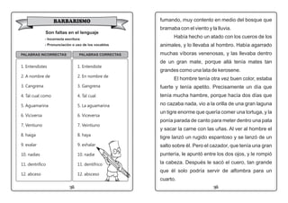 0322
Son faltas en el lenguaje
- Incorrecta escritura
- Pronunciación o uso de los vocablos
BARBARISMO fumando, muy contento en medio del bosque que
bramaba con el viento y la lluvia.
Había hecho un atado con los cueros de los
animales, y lo llevaba al hombro. Había agarrado
muchas víboras venenosas, y las llevaba dentro
de un gran mate, porque allá tenía mates tan
grandes como una lata de kerosene.
El hombre tenía otra vez buen color, estaba
fuerte y tenía apetito. Precisamente un día que
tenía mucha hambre, porque hacía dos días que
no cazaba nada, vio a la orilla de una gran laguna
un tigre enorme que quería comer una tortuga, y la
ponía parada de canto para meter dentro una pata
y sacar la carne con las uñas. Al ver al hombre el
tigre lanzó un rugido espantoso y se lanzó de un
salto sobre él. Pero el cazador, que tenía una gran
puntería, le apuntó entre los dos ojos, y le rompió
la cabeza. Después le sacó el cuero, tan grande
que él solo podría servir de alfombra para un
cuarto.
1. Entendistes
2. A nombre de
3. Cangrena
4. Tal cual como
5. Aguamarina
6. Viciversa
7. Ventiuno
8. haiga
9. exalar
10. nadies
11. dentrífico
12. abceso
PALABRAS INCORRECTAS PALABRAS CORRECTAS
1. Entendiste
2. En nombre de
3. Gangrena
4. Tal cual
5. La aguamarina
6. Viceversa
7. Veintiuno
8. haya
9. exhalar
10. nadie
11. dentífrico
12. absceso
 