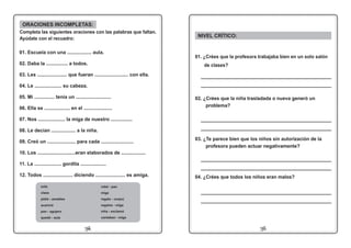 1114
NIVEL CRÍTICO:
01. ¿Crées que la profesora trabajaba bien en un solo salón
de clases?
02. ¿Crées que la niña trasladada o nueva generó un
problema?
_____________________________________________
_____________________________________________
03. ¿Te parece bien que los niños sin autorización de la
profesora pueden actuar negativamente?
04. ¿Crées que todos los niños eran malos?
_____________________________________________
_____________________________________________
_____________________________________________
_____________________________________________
_____________________________________________
_____________________________________________
01. Escuela con una .................. aula.
02. Daba la ................ a todos.
03. Les ...................... que fueran ......................... con ella.
04. Le .................... su cabeza.
05. Mi ............... tenía un ..........................
06. Ella se ................... en el .....................
07. Nos .................... la miga de nuestro ................
08. Le decían .................. a la niña.
09. Creó un ..................... para cada ........................
10. Los ............................eran elaborados de ..................
11. La .................... gordita ...................
12. Todos ...................... diciendo ...................... es amiga.
ORACIONES INCOMPLETAS:
Completa las siguientes oraciones con las palabras que faltan.
Ayúdate con el recuadro:
robó - pan
miga
regalo - una(o)
regalos - miga
niña - exclamó
cantaban - miga
sola
clase
pidió - amables
acarició
pan - agujero
quedó - aula
 