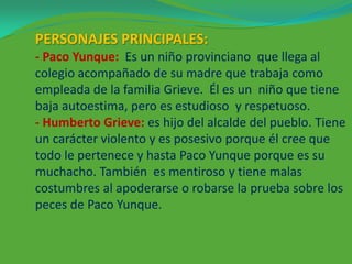 PERSONAJES PRINCIPALES:
- Paco Yunque: Es un niño provinciano que llega al
colegio acompañado de su madre que trabaja como
empleada de la familia Grieve. Él es un niño que tiene
baja autoestima, pero es estudioso y respetuoso.
- Humberto Grieve: es hijo del alcalde del pueblo. Tiene
un carácter violento y es posesivo porque él cree que
todo le pertenece y hasta Paco Yunque porque es su
muchacho. También es mentiroso y tiene malas
costumbres al apoderarse o robarse la prueba sobre los
peces de Paco Yunque.

 