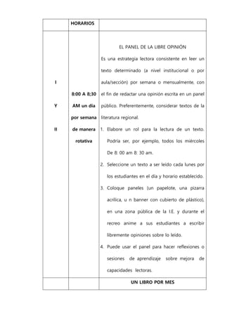 HORARIOS
I
Y
II
8:00 A 8;30
AM un día
por semana
de manera
rotativa
EL PANEL DE LA LIBRE OPINIÓN
Es una estrategia lectora consistente en leer un
texto determinado (a nivel institucional o por
aula/sección) por semana o mensualmente, con
el fin de redactar una opinión escrita en un panel
público. Preferentemente, considerar textos de la
literatura regional.
1. Elabore un rol para la lectura de un texto.
Podría ser, por ejemplo, todos los miércoles
De 8: 00 am 8: 30 am.
2. Seleccione un texto a ser leído cada lunes por
los estudiantes en el día y horario establecido.
3. Coloque paneles (un papelote, una pizarra
acrílica, u n banner con cubierto de plástico),
en una zona pública de la I.E. y durante el
recreo anime a sus estudiantes a escribir
libremente opiniones sobre lo leído.
4. Puede usar el panel para hacer reflexiones o
sesiones de aprendizaje sobre mejora de
capacidades lectoras.
UN LIBRO POR MES
 