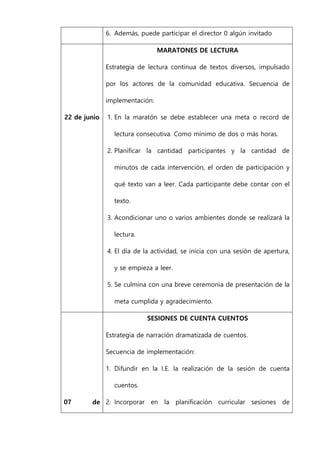 6. Además, puede participar el director 0 algún invitado
22 de junio
MARATONES DE LECTURA
Estrategia de lectura continua de textos diversos, impulsado
por los actores de la comunidad educativa. Secuencia de
implementación:
1. En la maratón se debe establecer una meta o record de
lectura consecutiva. Como mínimo de dos o más horas.
2. Planificar la cantidad participantes y la cantidad de
minutos de cada intervención, el orden de participación y
qué texto van a leer. Cada participante debe contar con el
texto.
3. Acondicionar uno o varios ambientes donde se realizará la
lectura.
4. El día de la actividad, se inicia con una sesión de apertura,
y se empieza a leer.
5. Se culmina con una breve ceremonia de presentación de la
meta cumplida y agradecimiento.
07 de
SESIONES DE CUENTA CUENTOS
Estrategia de narración dramatizada de cuentos.
Secuencia de implementación:
1. Difundir en la I.E. la realización de la sesión de cuenta
cuentos.
2. Incorporar en la planificación curricular sesiones de
 