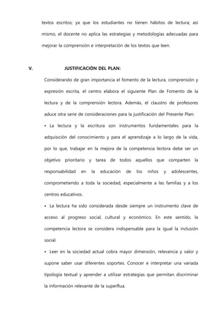 textos escritos; ya que los estudiantes no tienen hábitos de lectura; así
mismo, el docente no aplica las estrategias y metodologías adecuadas para
mejorar la comprensión e interpretación de los textos que leen.
V. JUSTIFICACIÓN DEL PLAN:
Considerando de gran importancia el fomento de la lectura, comprensión y
expresión escrita, el centro elabora el siguiente Plan de Fomento de la
lectura y de la comprensión lectora. Además, el claustro de profesores
aduce otra serie de consideraciones para la justificación del Presente Plan:
• La lectura y la escritura son instrumentos fundamentales para la
adquisición del conocimiento y para el aprendizaje a lo largo de la vida,
por lo que, trabajar en la mejora de la competencia lectora debe ser un
objetivo prioritario y tarea de todos aquellos que comparten la
responsabilidad en la educación de los niños y adolescentes,
comprometiendo a toda la sociedad, especialmente a las familias y a los
centros educativos.
• La lectura ha sido considerada desde siempre un instrumento clave de
acceso al progreso social, cultural y económico. En este sentido, la
competencia lectora se considera indispensable para la igual la inclusión
social.
• Leer en la sociedad actual cobra mayor dimensión, relevancia y valor y
supone saber usar diferentes soportes. Conocer e interpretar una variada
tipología textual y aprender a utilizar estrategias que permitan discriminar
la información relevante de la superflua.
 