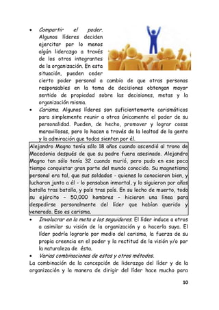10
Compartir el poder.
Algunos líderes deciden
ejercitar por lo menos
algún liderazgo a través
de los otros integrantes
de la organización. En esta
situación, pueden ceder
cierto poder personal a cambio de que otras personas
responsables en la toma de decisiones obtengan mayor
sentido de propiedad sobre las decisiones, metas y la
organización misma.
Carisma. Algunos líderes son suficientemente carismáticos
para simplemente reunir a otros únicamente el poder de su
personalidad. Pueden, de hecho, promover y lograr cosas
maravillosas, pero lo hacen a través de la lealtad de la gente
y la admiración que todos sienten por él.
Alejandro Magno tenía sólo 18 años cuando ascendió al trono de
Macedonia después de que su padre fuera asesinado. Alejandro
Magno tan sólo tenía 32 cuando murió, pero pudo en ese poco
tiempo conquistar gran parte del mundo conocido. Su magnetismo
personal era tal, que sus soldados - quienes lo conocieron bien, y
lucharon junto a él - lo pensaban inmortal, y lo siguieron por años
batalla tras batalla, y país tras país. En su lecho de muerto, todo
su ejército – 50,000 hombres – hicieron una línea para
despedirse personalmente del líder que habían querido y
venerado. Eso es carisma.
Involucrar en la meta a los seguidores. El líder induce a otros
a asimilar su visión de la organización y a hacerla suya. El
líder podría lograrlo por medio del carisma, la fuerza de su
propia creencia en el poder y la rectitud de la visión y/o por
la naturaleza de ésta.
Varias combinaciones de estos y otros métodos.
La combinación de la concepción de liderazgo del líder y de la
organización y la manera de dirigir del líder hace mucho para
 