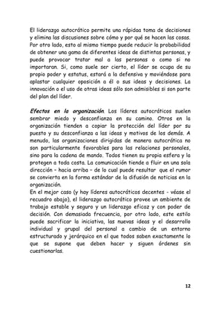 12
El liderazgo autocrático permite una rápidaa toma de decisiones
y elimina las discusiones sobre cómo y por qué se hacen las cosas.
Por otro lado, esto al mismo tiempo puede reducir la probabilidad
de obtener una gama de diferentes ideas de distintas personas, y
puede provocar tratar mal a las personas o como si no
importaran. Si, como suele ser cierto, el líder se ocupa de su
propio poder y estatus, estará a la defensiva y moviéndose para
aplastar cualquier oposición a él o sus ideas y decisiones. La
innovación o el uso de otras ideas sólo son admisibles si son parte
del plan del líder.
Efectos en la organización. Los líderes autocráticos suelen
sembrar miedo y desconfianza en su camino. Otros en la
organización tienden a copiar la protección del líder por su
puesto y su desconfianza a las ideas y motivos de los demás. A
menudo, las organizaciones dirigidas de manera autocrática no
son particularmente favorables para las relaciones personales,
sino para la cadena de mando. Todos tienen su propia esfera y la
protegen a toda costa. La comunicación tiende a fluir en una sola
dirección – hacia arriba – de lo cual puede resultar que el rumor
se convierta en la forma estándar de la difusión de noticias en la
organización.
En el mejor caso (y hay líderes autocráticos decentes - véase el
recuadro abajo), el liderazgo autocrático provee un ambiente de
trabajo estable y seguro y un liderazgo eficaz y con poder de
decisión. Con demasiada frecuencia, por otro lado, este estilo
puede sacrificar la iniciativa, las nuevas ideas y el desarrollo
individual y grupal del personal a cambio de un entorno
estructurado y jerárquico en el que todos saben exactamente lo
que se supone que deben hacer y siguen órdenes sin
cuestionarlas.
 