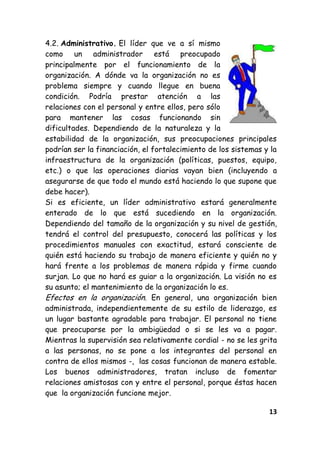 13
4.2. Administrativo. El líder que ve a sí mismo
como un administrador está preocupado
principalmente por el funcionamiento de la
organización. A dónde va la organización no es
problema siempre y cuando llegue en buena
condición. Podría prestar atención a las
relaciones con el personal y entre ellos, pero sólo
para mantener las cosas funcionando sin
dificultades. Dependiendo de la naturaleza y la
estabilidad de la organización, sus preocupaciones principales
podrían ser la financiación, el fortalecimiento de los sistemas y la
infraestructura de la organización (políticas, puestos, equipo,
etc.) o que las operaciones diarias vayan bien (incluyendo a
asegurarse de que todo el mundo está haciendo lo que supone que
debe hacer).
Si es eficiente, un líder administrativo estará generalmente
enterado de lo que está sucediendo en la organización.
Dependiendo del tamaño de la organización y su nivel de gestión,
tendrá el control del presupuesto, conocerá las políticas y los
procedimientos manuales con exactitud, estará consciente de
quién está haciendo su trabajo de manera eficiente y quién no y
hará frente a los problemas de manera rápida y firme cuando
surjan. Lo que no hará es guiar a la organización. La visión no es
su asunto; el mantenimiento de la organización lo es.
Efectos en la organización. En general, una organización bien
administrada, independientemente de su estilo de liderazgo, es
un lugar bastante agradable para trabajar. El personal no tiene
que preocuparse por la ambigüedad o si se les va a pagar.
Mientras la supervisión sea relativamente cordial - no se les grita
a las personas, no se pone a los integrantes del personal en
contra de ellos mismos -, las cosas funcionan de manera estable.
Los buenos administradores, tratan incluso de fomentar
relaciones amistosas con y entre el personal, porque éstas hacen
que la organización funcione mejor.
 