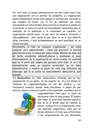 14
Por otro lado, la buena administración sin una visión clara crea
una organización sin un sentido de propósito. La organización
puede simplemente actuar para apoyar el estatus quo, haciendo lo
que siempre ha hecho con el fin de mantener las cosas
funcionando sin dificultades. Esta actitud no fomenta la pasión en
el personal, ni toma en cuenta las necesidades cambiantes (que sí
cambian) de la población o la comunidad en cuestión. La
organización podría hacer lo que hace de manera eficiente y
adecuadamente... pero quizá lo que hace no es lo que debería
estar haciendo, y esto probablemente no será analizado en un
futuro cercano.
Obviamente, el líder de cualquier organización -, así como
cualquier otro administrador - tiene que practicar la función
administrativa por lo menos por algún tiempo. Muchos de ellos son
de hecho excelentes administradores y mantienen el buen
funcionamiento de la organización en varios niveles. La cuestión
aquí es el estilo que adopta una persona como líder. Si ve a la
administración como su objetivo primordial, es un líder
administrativo, y tendría un punto de vista muy diferente de
liderazgo que si su estilo es esencialmente democrático, por
ejemplo.
4.3. Democrático. Un líder democrático entiende que no hay
organización sin su gente. Ve los puestos de él y los demás en
términos de responsabilidades en vez del estatus, y con
frecuencia consulta cuando toma decisiones. A pesar de que
solicita, valora y toma en cuenta otras opiniones, considera que la
responsabilidad final para la toma de
decisiones como la suya propia. Él acepta
que tener la autoridad también significa
que es en él donde deja de rebotar la
pelota. Aunque él ve la organización como
una empresa cooperativa, sabe que en
última instancia, él tiene que enfrentarse
a las consecuencias de sus decisiones
 