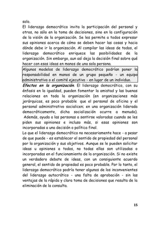 15
solo.
El liderazgo democrático invita la participación del personal y
otros, no sólo en la toma de decisiones, sino en la configuración
de la visión de la organización. Se les permite a todos expresar
sus opiniones acerca de cómo se deben hacer las cosas y hacia
dónde debe ir la organización. Al compilar las ideas de todos, el
liderazgo democrático enriquece las posibilidades de la
organización. Sin embargo, aun así deja la decisión final sobre qué
hacer con esas ideas en manos de una sola persona.
Algunos modelos de liderazgo democrático podrían poner la
responsabilidad en manos de un grupo pequeño - un equipo
administrativo o el comité ejecutivo - en lugar de un individuo.
Efectos en la organización. El liderazgo democrático, con su
énfasis en la igualdad, pueden fomentar la amistad y las buenas
relaciones en toda la organización (en organizaciones más
jerárquicas, es poco probable que el personal de oficina y el
personal administrativo socialicen; en una organización liderada
democráticamente, dicha socialización ocurre a menudo).
Además, ayuda a las personas a sentirse valoradas cuando se les
piden sus opiniones e incluso más, si esas opiniones son
incorporadas a una decisión o política final.
Lo que el liderazgo democrático no necesariamente hace - a pesar
de que puede - es establecer el sentido de propiedad del personal
por la organización y sus objetivos. Aunque se le pueden solicitar
ideas u opiniones a todos, no todas ellas son utilizadas o
incorporadas en el funcionamiento de la organización. Si no existe
un verdadero debate de ideas, con un consiguiente acuerdo
general, el sentido de propiedad es poco probable. Por lo tanto, el
liderazgo democrático podría tener algunos de los inconvenientes
del liderazgo autocrático - una falta de aprobación - sin las
ventajas de la rápida y clara toma de decisiones que resulta de la
eliminación de la consulta.
 