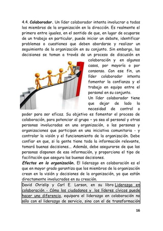 16
4.4. Colaborador. Un líder colaborador intenta involucrar a todos
los miembros de la organización en la dirección. Es realmente el
primero entre iguales, en el sentido de que, en lugar de ocuparse
de un trabajo en particular, puede iniciar un debate, identificar
problemas o cuestiones que deben abordarse y realizar un
seguimiento de la organización en su conjunto. Sin embargo, las
decisiones se toman a través de un proceso de discusión en
colaboración y en algunos
casos, por mayoría o por
consenso. Con ese fin, un
líder colaborador intenta
fomentar la confianza y el
trabajo en equipo entre el
personal en su conjunto.
Un líder colaborador tiene
que dejar de lado la
necesidad de control o
poder para ser eficaz. Su objetivo es fomentar el proceso de
colaboración, para potenciar al grupo – ya sea al personal y otras
personas involucradas en una organización, o las personas y
organizaciones que participan en una iniciativa comunitaria - y
controlar la visión y el funcionamiento de la organización. Debe
confiar en que, si la gente tiene toda la información relevante,
tomará buenas decisiones... Además, debe asegurarse de que las
personas disponen de esa información, y proporciona el tipo de
facilitación que asegura las buenas decisiones.
Efectos en la organización. El liderazgo en colaboración es el
que en mayor grado garantiza que los miembros de la organización
crean en la visión y decisiones de la organización, ya que están
directamente involucrados en su creación.
David Chrislip y Carl E. Larson, en su libro Liderazgo en
colaboración - Cómo los ciudadanos y los líderes cívicos puede
hacer una diferencia, equipara el liderazgo en colaboración no
sólo con el liderazgo de servicio, sino con el de transformación
 