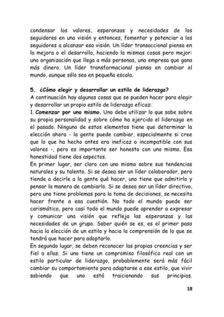18
condensar los valores, esperanzas y necesidades de los
seguidores en una visión y entonces, fomentar y potenciar a los
seguidores a alcanzar esa visión. Un líder transaccional piensa en
la mejora o el desarrollo, haciendo la mismas cosas pero mejor:
una organización que llega a más personas, una empresa que gana
más dinero. Un líder transformacional piensa en cambiar el
mundo, aunque sólo sea en pequeña escala.
5. ¿Cómo elegir y desarrollar un estilo de liderazgo?
A continuación hay algunas cosas que se pueden hacer para elegir
y desarrollar un propio estilo de liderazgo eficaz:
1. Comenzar por uno mismo. Uno debe utilizar lo que sabe sobre
su propia personalidad y sobre cómo ha ejercido el liderazgo en
el pasado. Ninguno de estos elementos tiene que determinar la
elección ahora - la gente puede cambiar, especialmente si cree
que lo que ha hecho antes era ineficaz o incompatible con sus
valores -, pero es importante ser honesto con uno mismo. Esa
honestidad tiene dos aspectos.
En primer lugar, ser claro con uno mismo sobre sus tendencias
naturales y su talento. Si se desea ser un líder colaborador, pero
tiende a decirle a la gente qué hacer, uno tiene que admitirlo y
pensar la manera de cambiarlo. Si se desea ser un líder directivo,
pero uno tiene problemas para la toma de decisiones, se necesita
hacer frente a esa cuestión. No todo el mundo puede ser
carismático, pero casi todo el mundo puede aprender a expresar
y comunicar una visión que refleja las esperanzas y las
necesidades de un grupo. Saber quién se es, es el primer paso
hacia la elección de un estilo y hacia la comprensión de lo que se
tendrá que hacer para adoptarlo.
En segundo lugar, se deben reconocer las propias creencias y ser
fiel a ellas. Si uno tiene un compromiso filosófico real con un
estilo particular de liderazgo, probablemente será más fácil
cambiar su comportamiento para adaptarse a ese estilo, que vivir
sabiendo que uno está traicionando sus principios.
 
