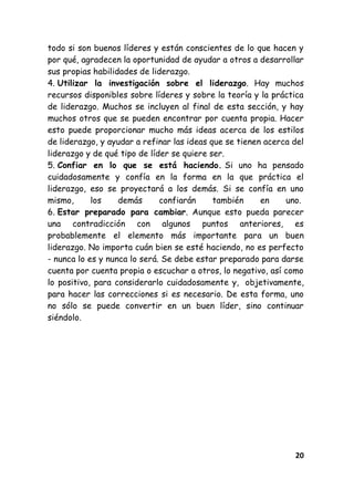 20
todo si son buenos líderes y están conscientes de lo que hacen y
por qué, agradecen la oportunidad de ayudar a otros a desarrollar
sus propias habilidades de liderazgo.
4. Utilizar la investigación sobre el liderazgo. Hay muchos
recursos disponibles sobre líderes y sobre la teoría y la práctica
de liderazgo. Muchos se incluyen al final de esta sección, y hay
muchos otros que se pueden encontrar por cuenta propia. Hacer
esto puede proporcionar mucho más ideas acerca de los estilos
de liderazgo, y ayudar a refinar las ideas que se tienen acerca del
liderazgo y de qué tipo de líder se quiere ser.
5. Confiar en lo que se está haciendo. Si uno ha pensado
cuidadosamente y confía en la forma en la que práctica el
liderazgo, eso se proyectará a los demás. Si se confía en uno
mismo, los demás confiarán también en uno.
6. Estar preparado para cambiar. Aunque esto pueda parecer
una contradicción con algunos puntos anteriores, es
probablemente el elemento más importante para un buen
liderazgo. No importa cuán bien se esté haciendo, no es perfecto
- nunca lo es y nunca lo será. Se debe estar preparado para darse
cuenta por cuenta propia o escuchar a otros, lo negativo, así como
lo positivo, para considerarlo cuidadosamente y, objetivamente,
para hacer las correcciones si es necesario. De esta forma, uno
no sólo se puede convertir en un buen líder, sino continuar
siéndolo.
 