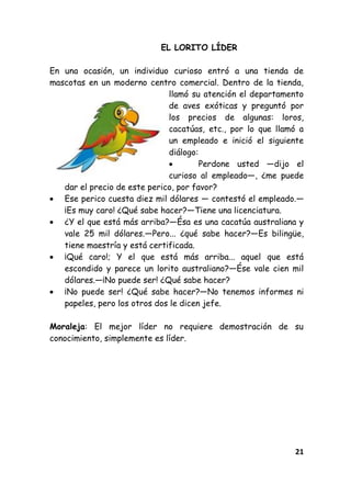 21
EL LORITO LÍDER
En una ocasión, un individuo curioso entró a una tienda de
mascotas en un moderno centro comercial. Dentro de la tienda,
llamó su atención el departamento
de aves exóticas y preguntó por
los precios de algunas: loros,
cacatúas, etc., por lo que llamó a
un empleado e inició el siguiente
diálogo:
Perdone usted —dijo el
curioso al empleado—, ¿me puede
dar el precio de este perico, por favor?
Ese perico cuesta diez mil dólares — contestó el empleado.—
¡Es muy caro! ¿Qué sabe hacer?—Tiene una licenciatura.
¿Y el que está más arriba?—Ésa es una cacatúa australiana y
vale 25 mil dólares.—Pero... ¿qué sabe hacer?—Es bilingüe,
tiene maestría y está certificada.
¡Qué caro!; Y el que está más arriba... aquel que está
escondido y parece un lorito australiano?—Ése vale cien mil
dólares.—¡No puede ser! ¿Qué sabe hacer?
¡No puede ser! ¿Qué sabe hacer?—No tenemos informes ni
papeles, pero los otros dos le dicen jefe.
Moraleja: El mejor líder no requiere demostración de su
conocimiento, simplemente es líder.
 