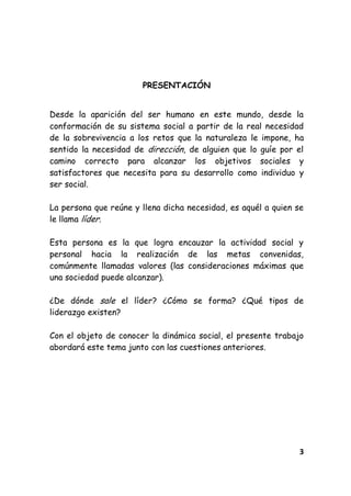 3
PRESENTACIÓN
Desde la aparición del ser humano en este mundo, desde la
conformación de su sistema social a partir de la real necesidad
de la sobrevivencia a los retos que la naturaleza le impone, ha
sentido la necesidad de dirección, de alguien que lo guíe por el
camino correcto para alcanzar los objetivos sociales y
satisfactores que necesita para su desarrollo como individuo y
ser social.
La persona que reúne y llena dicha necesidad, es aquél a quien se
le llama líder.
Esta persona es la que logra encauzar la actividad social y
personal hacia la realización de las metas convenidas,
comúnmente llamadas valores (las consideraciones máximas que
una sociedad puede alcanzar).
¿De dónde sale el líder? ¿Cómo se forma? ¿Qué tipos de
liderazgo existen?
Con el objeto de conocer la dinámica social, el presente trabajo
abordará este tema junto con las cuestiones anteriores.
 
